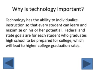 Why is technology important?Technology has the ability to individualize instruction so that every student can learn and maximize on his or her potential.  Federal and state goals are for each student who graduates high school to be prepared for college, which will lead to higher college graduation rates.    