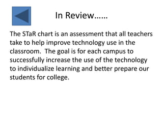 In Review……The STaR chart is an assessment that all teachers take to help improve technology use in the classroom.  The goal is for each campus to successfully increase the use of the technology to individualize learning and better prepare our students for college.  
