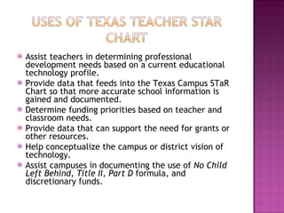Assist teachers in determining professional development needs based on a current educational technology profile.  Provide data that feeds into the Texas Campus STaR Chart so that more accurate school information is gained and documented.  Determine funding priorities based on teacher and classroom needs.  Provide data that can support the need for grants or other resources.  Help conceptualize the campus or district vision of technology.  Assist campuses in documenting the use of  No Child Left Behind, Title II, Part D  formula, and discretionary funds.  
