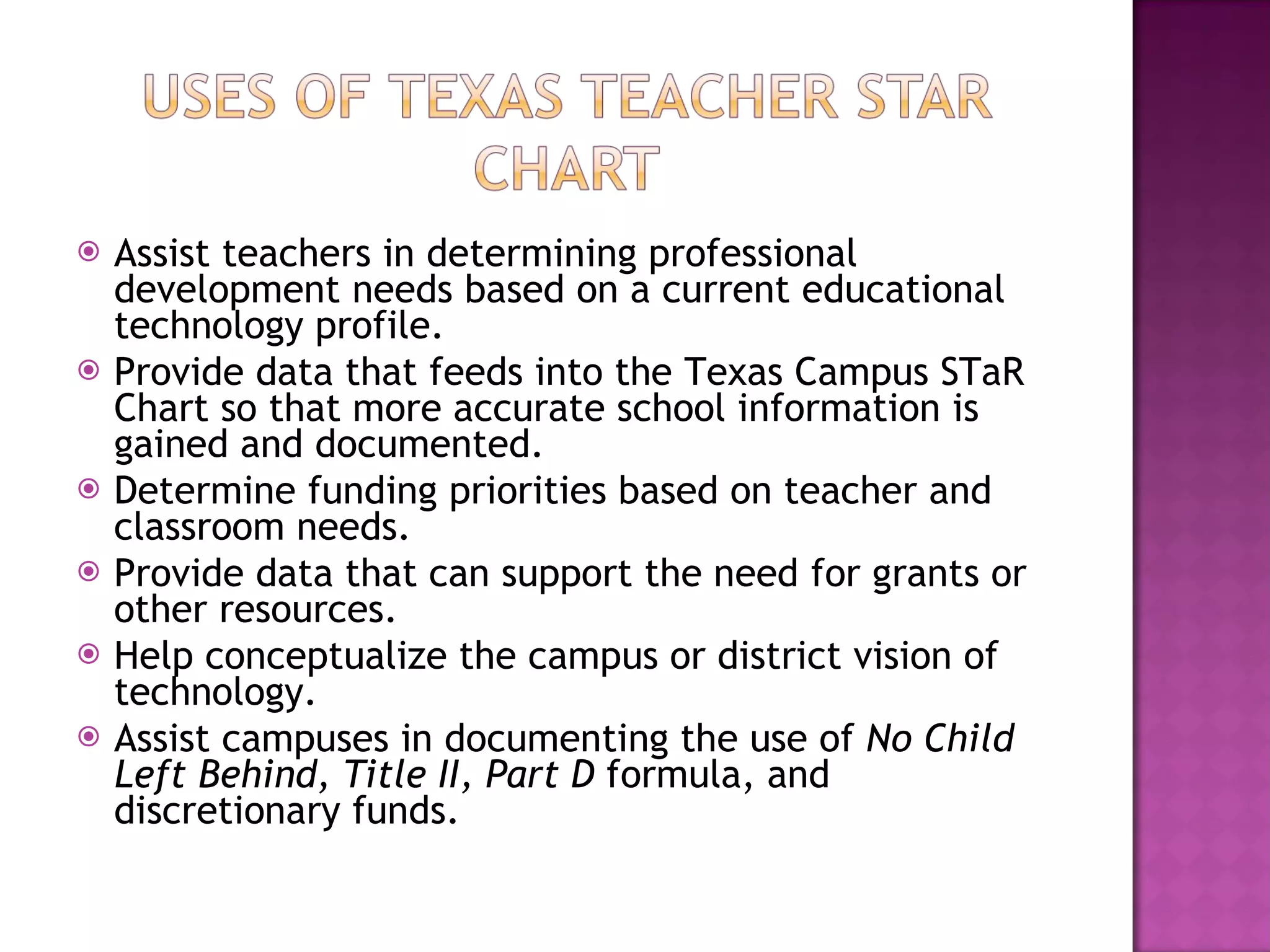 Assist teachers in determining professional development needs based on a current educational technology profile.  Provide data that feeds into the Texas Campus STaR Chart so that more accurate school information is gained and documented.  Determine funding priorities based on teacher and classroom needs.  Provide data that can support the need for grants or other resources.  Help conceptualize the campus or district vision of technology.  Assist campuses in documenting the use of  No Child Left Behind, Title II, Part D  formula, and discretionary funds.  