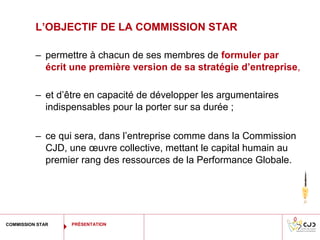 L’OBJECTIF DE LA COMMISSION STAR

          – permettre à chacun de ses membres de formuler par
            écrit une première version de sa stratégie d’entreprise,

          – et d’être en capacité de développer les argumentaires
            indispensables pour la porter sur sa durée ;

          – ce qui sera, dans l’entreprise comme dans la Commission
            CJD, une œuvre collective, mettant le capital humain au
            premier rang des ressources de la Performance Globale.




COMMISSION STAR   PRÉSENTATION
 