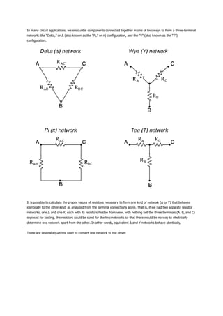 In many circuit applications, we encounter components connected together in one of two ways to form a three-terminal
network: the “Delta,” or Δ (also known as the “Pi,” or π) configuration, and the “Y” (also known as the “T”)
configuration.




It is possible to calculate the proper values of resistors necessary to form one kind of network (Δ or Y) that behaves
identically to the other kind, as analyzed from the terminal connections alone. That is, if we had two separate resistor
networks, one Δ and one Y, each with its resistors hidden from view, with nothing but the three terminals (A, B, and C)
exposed for testing, the resistors could be sized for the two networks so that there would be no way to electrically
determine one network apart from the other. In other words, equivalent Δ and Y networks behave identically.


There are several equations used to convert one network to the other:
 