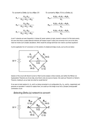 Δ and Y networks are seen frequently in 3-phase AC power systems (a topic covered in volume II of this book series),
but even then they're usually balanced networks (all resistors equal in value) and conversion from one to the other
need not involve such complex calculations. When would the average technician ever need to use these equations?


A prime application for Δ-Y conversion is in the solution of unbalanced bridge circuits, such as the one below:




Solution of this circuit with Branch Current or Mesh Current analysis is fairly involved, and neither the Millman nor
Superposition Theorems are of any help, since there's only one source of power. We could use Thevenin's or Norton's
Theorem, treating R3 as our load, but what fun would that be?


If we were to treat resistors R1, R2, and R3 as being connected in a Δ configuration (Rab, Rac, and Rbc, respectively) and
generate an equivalent Y network to replace them, we could turn this bridge circuit into a (simpler) series/parallel
combination circuit:
 