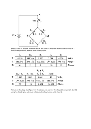 Resistors R4 and R5, of course, remain the same at 18 Ω and 12 Ω, respectively. Analyzing the circuit now as a
series/parallel combination, we arrive at the following figures:




We must use the voltage drops figures from the table above to determine the voltages between points A, B, and C,
seeing how the add up (or subtract, as is the case with voltage between points B and C):
 