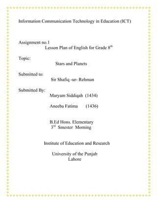 Information Communication Technology in Education (ICT)
Assignment no.1
Lesson Plan of English for Grade 8th
Topic:
Stars and Planets
Submitted to:
Sir Shafiq -ur- Rehman
Submitted By:
Maryam Siddiqah (1434)
Aneeba Fatima (1436)
B.Ed Hons. Elementary
3rd
Smester Morning
Institute of Education and Research
University of the Punjab
Lahore
 