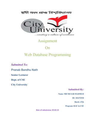 Assignment
On
Web Database Programming
Submitted To:
Pranab Bandhu Nath
Senior Lecturer
Dept. of CSE
City University
Submitted By:
Name: MD MUSAB MAHMUD
ID: 181472538
Batch: 47th
Program: B.SC in CSE
Date of submission: 03-02-21
 