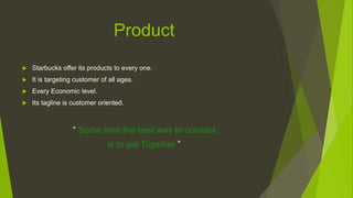 Product
 Starbucks offer its products to every one.
 It is targeting customer of all ages.
 Every Economic level.
 Its tagline is customer oriented.
“ Some time the best way to connect
is to get Together ”
 