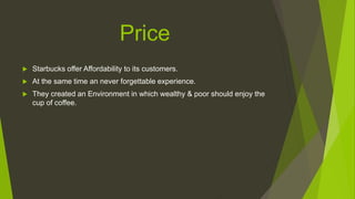 Price
 Starbucks offer Affordability to its customers.
 At the same time an never forgettable experience.
 They created an Environment in which wealthy & poor should enjoy the
cup of coffee.
 
