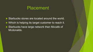 Placement
 Starbucks stores are located around the world.
 Which is helping its target customer to reach it.
 Starbucks have large network then Mccafe of
Mcdonalds.
 