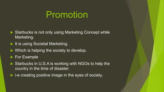 Promotion
 Starbucks is not only using Marketing Concept while
Marketing.
 It is using Societal Marketing.
 Which is helping the society to develop.
 For Example
 Starbucks in U.S.A is working with NGOs to help the
country in the time of disaster.
 i-e creating positive image in the eyes of society.
 