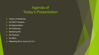 Agenda of
Today’s Presentation
 History of Starbucks.
 Its SWOT Analysis.
 Its Segmentation.
 Its Positioning.
 Marketing Mix.
 Its Products.
 Its SBUs.
 Marketing Mix in terms of 4 C’s.
 
