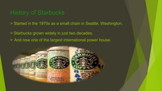 History of Starbucks
> Started in the 1970s as a small chain in Seattle, Washington.
> Starbucks grown widely in just two decades.
> And now one of the largest international power house.
 