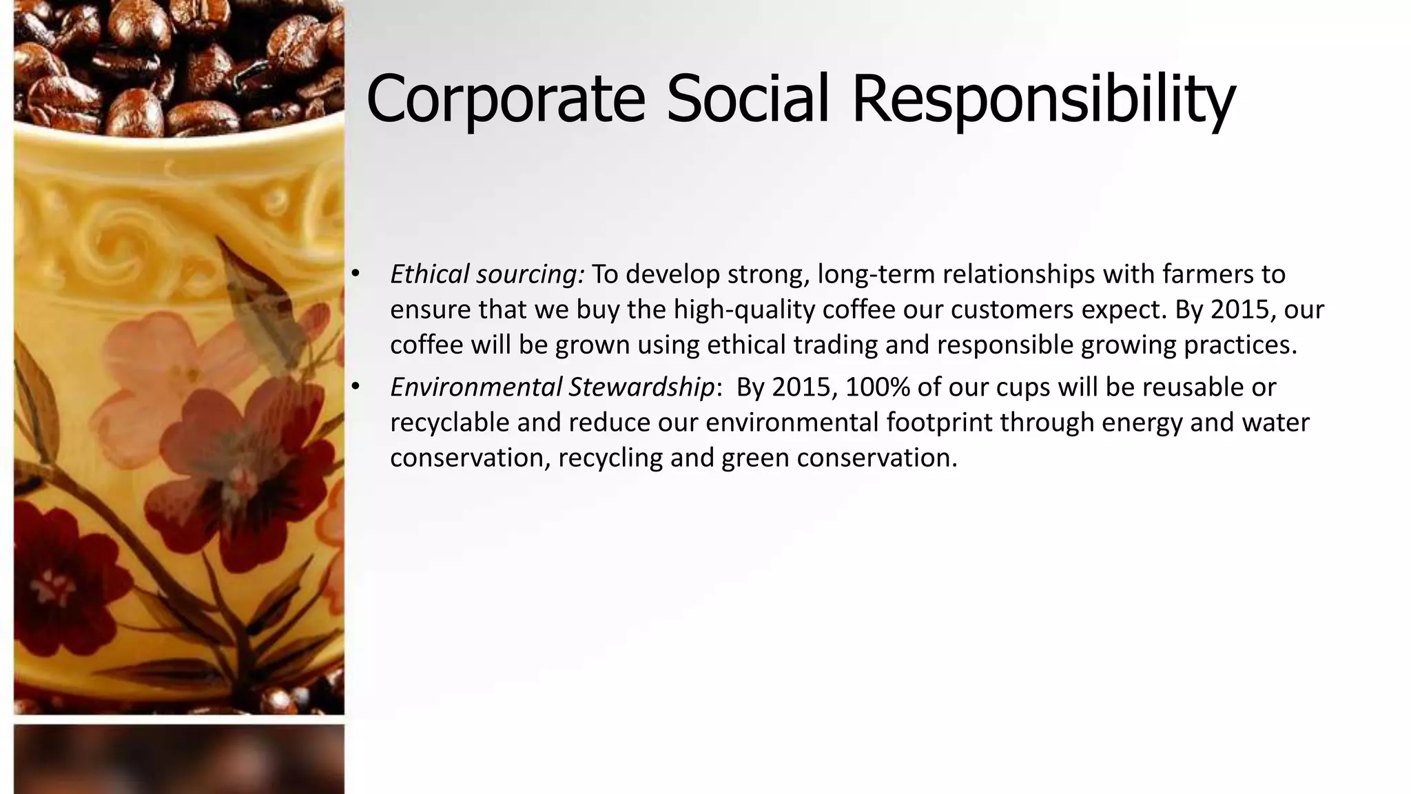Corporate Social Responsibility
• Ethical sourcing: To develop strong, long-term relationships with farmers to
ensure that we buy the high-quality coffee our customers expect. By 2015, our
coffee will be grown using ethical trading and responsible growing practices.
• Environmental Stewardship: By 2015, 100% of our cups will be reusable or
recyclable and reduce our environmental footprint through energy and water
conservation, recycling and green conservation.
 