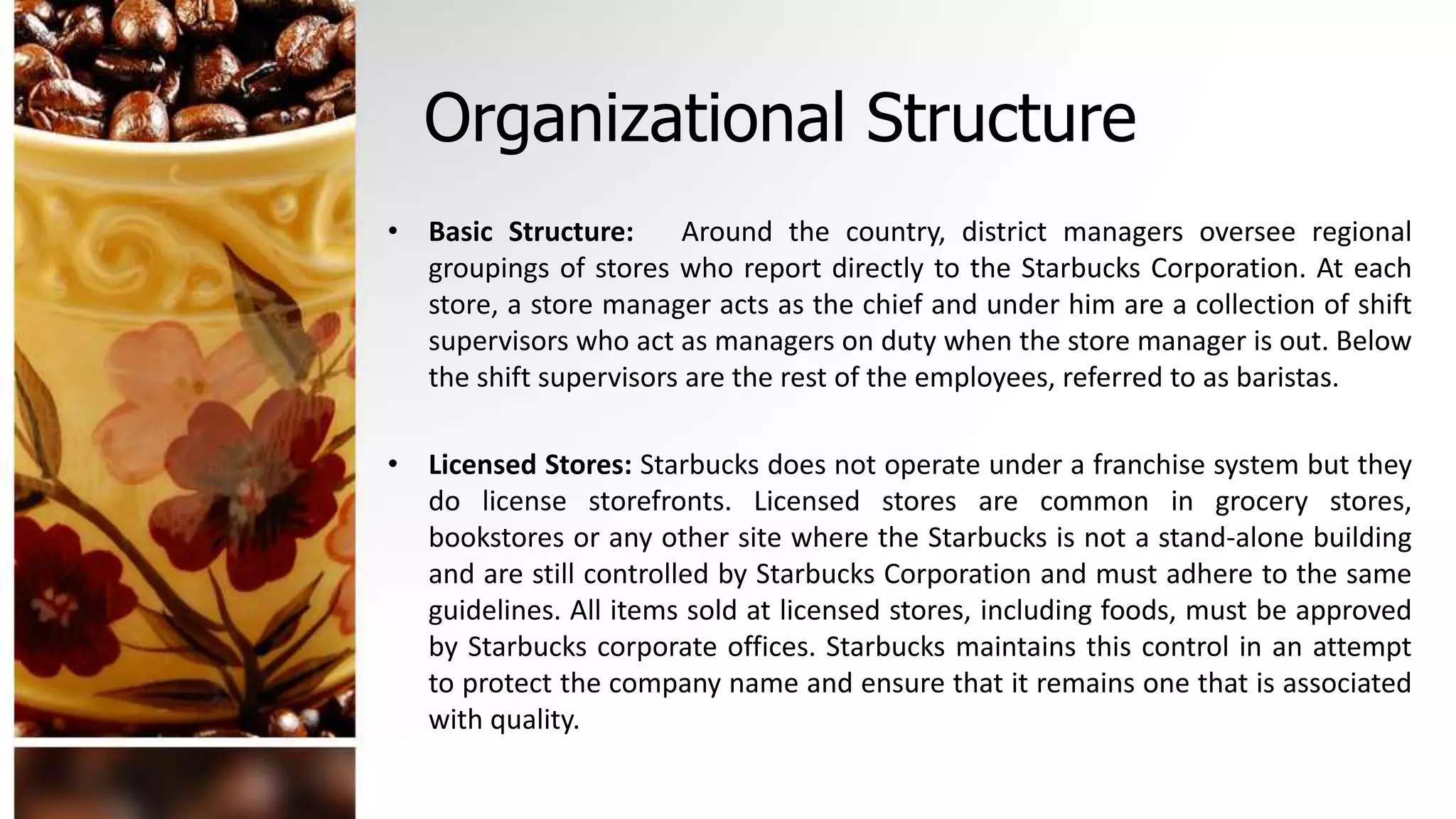 Organizational Structure
• Basic Structure: Around the country, district managers oversee regional
groupings of stores who report directly to the Starbucks Corporation. At each
store, a store manager acts as the chief and under him are a collection of shift
supervisors who act as managers on duty when the store manager is out. Below
the shift supervisors are the rest of the employees, referred to as baristas.
• Licensed Stores: Starbucks does not operate under a franchise system but they
do license storefronts. Licensed stores are common in grocery stores,
bookstores or any other site where the Starbucks is not a stand-alone building
and are still controlled by Starbucks Corporation and must adhere to the same
guidelines. All items sold at licensed stores, including foods, must be approved
by Starbucks corporate offices. Starbucks maintains this control in an attempt
to protect the company name and ensure that it remains one that is associated
with quality.
 