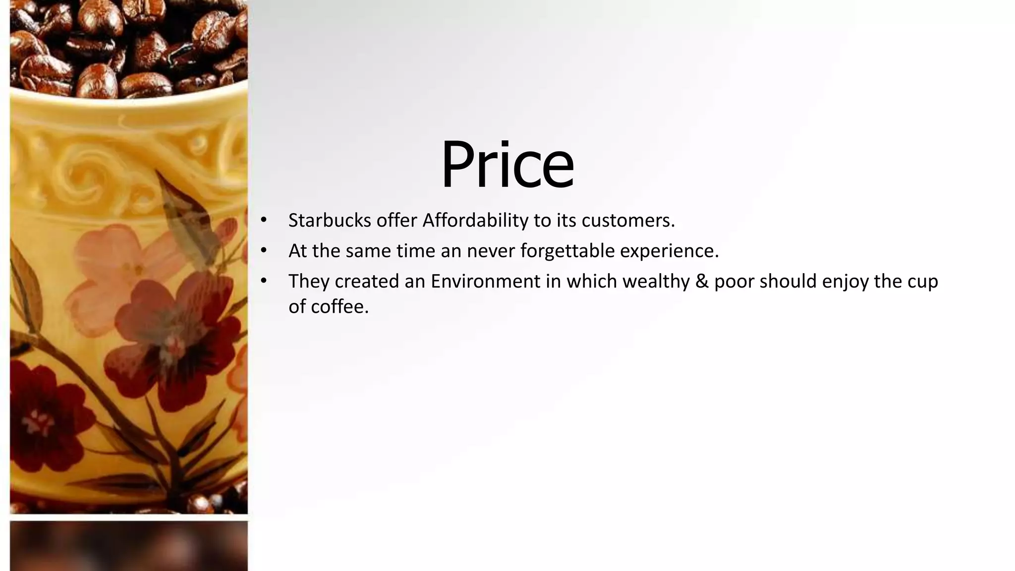 Price
• Starbucks offer Affordability to its customers.
• At the same time an never forgettable experience.
• They created an Environment in which wealthy & poor should enjoy the cup
of coffee.
 
