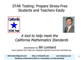 [email_address] http://mrlsmath.com www.tttpress.com “ Building mathematical skill on a foundation of understanding” STAR Testing: Prepare Stress-Free Students and Teachers Easily A tool to help meet the  California Mathematics Standards presentation by  Bill Lombard some graphics from http://en.wikipedia.org/http://commons.wikimedia.org California STAR Test 