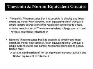 Thevenin & Norton Equivalent Circuits


Thevenin's Theorem states that it is possible to simplify any linear
circuit, no matter how complex, to an equivalent circuit with just a
single voltage source and series resistance connected to a load.
A series combination of Thevenin equivalent voltage source V0 and
Thevenin equivalent resistance Rs



Norton's Theorem states that it is possible to simplify any linear
circuit, no matter how complex, to an equivalent circuit with just a
single current source and parallel resistance connected to a load.
Norton form:
A parallel combination of Norton equivalent current source I0 and
Norton equivalent resistance Rs

 