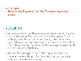 • Example

Refer to the Figure 6, find the Thevenin equivalent
circuit.

•Solution
• In order to find the Thevenin equivalent circuit for the
circuit shown in Figure 6, calculate the open circuit
voltage, vab. Note that when the a, b terminals are
open, there is no current flow to 4Ω resistor. Therefore,
the voltage vab is the same as the voltage across the 3A
current source, labeled v1.
• To find the voltage v1, solve the equations for the
singular node voltage. By choosing the bottom right
node as the reference node,

 