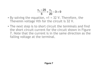 v 1 − 25 v 1
+
−3 = 0
5
20

• By solving the equation, v1 = 32 V. Therefore, the
Thevenin voltage Vth for the circuit is 32 V.
• The next step is to short circuit the terminals and find
the short circuit current for the circuit shown in Figure
7. Note that the current is in the same direction as the
falling voltage at the terminal.

Figure 7

 