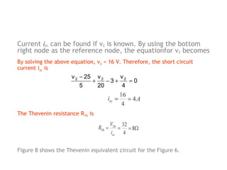 Current isc can be found if v2 is known. By using the bottom
right node as the reference node, the equationfor v2 becomes
By solving the above equation, v2 = 16 V. Therefore, the short circuit
current isc is

v 2 − 25 v 2
v
+
−3+ 2 = 0
5
20
4

The Thevenin resistance RTh is

Figure 8 shows the Thevenin equivalent circuit for the Figure 6.

 
