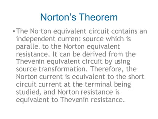 Norton’s Theorem
• The Norton equivalent circuit contains an
independent current source which is
parallel to the Norton equivalent
resistance. It can be derived from the
Thevenin equivalent circuit by using
source transformation. Therefore, the
Norton current is equivalent to the short
circuit current at the terminal being
studied, and Norton resistance is
equivalent to Thevenin resistance.

 