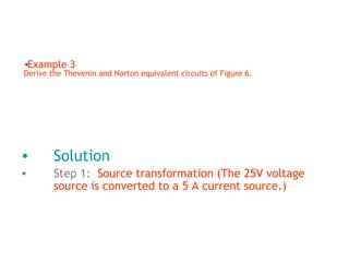 •Example 3

Derive the Thevenin and Norton equivalent circuits of Figure 6.

•

Solution

•

Step 1: Source transformation (The 25V voltage
source is converted to a 5 A current source.)

 