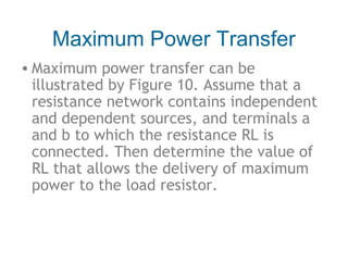 Maximum Power Transfer
• Maximum power transfer can be
illustrated by Figure 10. Assume that a
resistance network contains independent
and dependent sources, and terminals a
and b to which the resistance RL is
connected. Then determine the value of
RL that allows the delivery of maximum
power to the load resistor.

 