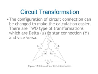Circuit Transformation
• The configuration of circuit connection can
be changed to make the calculation easier.
There are TWO type of transformations
a
which are Delta (∆) to star connection (Υ)
and vice versa.
R
R

R

1

R

c

a

R

c

R

3

2

b

b

Figure 12 Delta and Star Circuit Connection

 