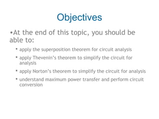 Objectives
•At the end of this topic, you should be
able to:
 apply the superposition theorem for circuit analysis
 apply Thevenin’s theorem to simplify the circuit for
analysis
 apply Norton’s theorem to simplify the circuit for analysis
 understand maximum power transfer and perform circuit
conversion

 