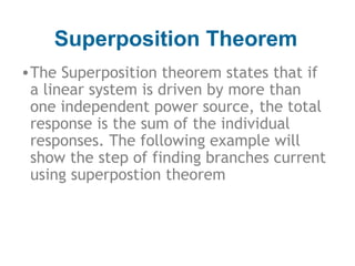 Superposition Theorem
• The Superposition theorem states that if
a linear system is driven by more than
one independent power source, the total
response is the sum of the individual
responses. The following example will
show the step of finding branches current
using superpostion theorem

 
