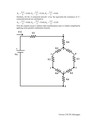 3 1 1 1 3 1
0.6 ; 0.2 ; 0.6
5 5 5
ao co doR R R
× × ×
= = Ω = = Ω = = Ω
Similarly, for the -connected network ‘e-f-g’ the equivalent the resistances of Y -
connected network are calculated as
Δ
3 1 3 1 1 1
0.6 ; 0.6 ; 0.2
5 5 5
eo go foR R R′ ′ ′
× × ×
= = Ω = = Ω = = Ω
Now the original circuit is redrawn after transformation and it is further simplified by
applying series-parallel combination formula.
Version 2 EE IIT, Kharagpur
 