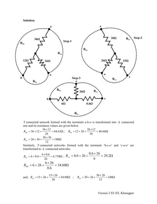 Solution:
Y connected network formed with the terminals a-b-o is transformed into Δ connected
one and its resistance values are given below.
Ω=
×
++= 61.64
26
1236
1236abR ; Ω=
×
++= 66.46
36
1226
2612boR
Ω=
×
++= 140
12
3626
3626aoR
Similarly, connected networks formed with the terminals ‘b-c-o’ and ‘c-a-o’ are
transformed to connected networks.
Y
Δ
Ω=
×
++= 738.6
26
6.06
6.06bcR ; Ω=
×
++= 2.29
6
266.0
266.0coR
Ω=
×
++= 60.34
6.0
266
2660bR
and, Ω=
×
++= 00.54
30
2615
2615coR ; Ω=
×
++= 108
15
2630
2630aoR
Version 2 EE IIT, Kharagpur
 