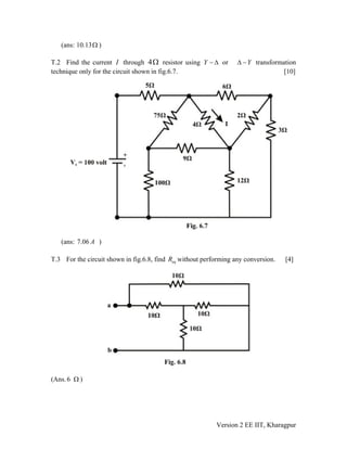 (ans: 10.13 )Ω
T.2 Find the current throughI 4Ω resistor using Y − Δ or YΔ − transformation
technique only for the circuit shown in fig.6.7. [10]
(ans: 7.06 A )
T.3 For the circuit shown in fig.6.8, find without performing any conversion. [4]eqR
(Ans.6 )Ω
Version 2 EE IIT, Kharagpur
 