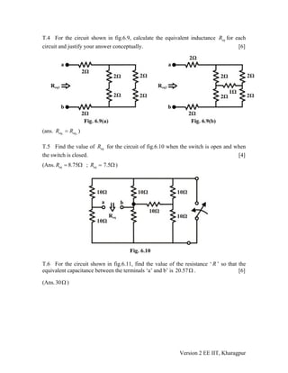 T.4 For the circuit shown in fig.6.9, calculate the equivalent inductance for each
circuit and justify your answer conceptually. [6]
eqR
(ans. )1 2eq eqR R=
T.5 Find the value of for the circuit of fig.6.10 when the switch is open and when
the switch is closed. [4]
eqR
(Ans. ; )8.75eqR = Ω 7.5eqR = Ω
T.6 For the circuit shown in fig.6.11, find the value of the resistance ‘ ’ so that the
equivalent capacitance between the terminals ‘a’ and b’ is 20.
R
57Ω . [6]
(Ans.30 )Ω
Version 2 EE IIT, Kharagpur
 