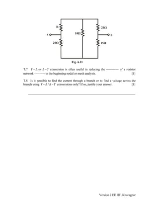 T.7 conversion is often useful in reducing the ------------ of a resistor
network ---------- to the beginning nodal or mesh analysis. [1]
Y or Y− Δ Δ −
T.8 Is it possible to find the current through a branch or to find a voltage across the
branch using conversions only? If so, justify your answer. [1]/Y − Δ Δ −Y
___________________________________________________________
Version 2 EE IIT, Kharagpur
 