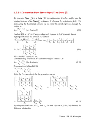 L.6.2.1 Conversion from Star or Wye (Y) to Delta (Δ)
To convert a Wye (Y ) to a Delta (Δ ), the relationships must be
obtained in terms of the Wye (Y
3, ,AB BCR R and R
) resistances (referring to fig.6.1 (f)).
Considering the Y connected network, we can write the current expression through
, ,A B CR R and R
AR
resistor as
( )A N
A
A
V V
I
R
−
= (for Y network) (6.8)
Appling KCL at ‘ ’ for Y connected network (assumeN , ,A B C terminals having
higher potential than the terminal ) we have,N
( ) ( ) ( ) 0A N B N C N
A B C
V V V V V V
R R R
− − −
+ + =
1 1 1 CA B
N
A B C A B C
VV V
V
R R R R R R
⎛ ⎞ ⎛
⇒ + + = + +⎜ ⎟ ⎜
⎝ ⎠ ⎝
⎞
⎟
⎠
or,
1 1 1
CA B
A B C
N
A B C
VV V
R R R
V
R R R
⎛ ⎞
+ +⎜ ⎟
⎝⇒ =
⎛ ⎞
+ +⎜ ⎟
⎝ ⎠
⎠ (6.9)
For -network (see fig.6.1.(f)),Δ
Current entering at terminal A = Current leaving the terminal ‘ A’
ACAB
A
AB A
VV
I
CR R
= + (for network) (6.10)Δ
From equations (6.8) and (6.10),
( )A N ACAB
A AB AC
V V VV
R R R
−
= +
Using the expression in the above equation, we getNV
1 1 1
CA B
A B C
A
A B C ACAB
A AB AC
VV V
R R R
V
R R R VV
R R R
⎛ ⎞⎛ ⎞
+ +⎜ ⎟⎜ ⎟
⎝ ⎠⎜ ⎟−
⎜ ⎟⎛ ⎞
+ +⎜ ⎟⎜ ⎟⎜ ⎟
⎝ ⎠⎝ ⎠ = + ⇒
1 1 1
A B A C
B C
A B C ACAB
A AB AC
V V V V
R R
R R R VV
R R R
⎛ ⎞−⎛ ⎞−
+⎜ ⎟⎜ ⎟
⎝ ⎠⎜ ⎟
⎜ ⎟⎛ ⎞
+ +⎜ ⎟⎜ ⎟⎜ ⎟
⎝ ⎠⎝ ⎠ = +
or
1 1 1
AB AC
B C
A B C ACAB
A AB AC
V V
R R
R R R VV
R R R
⎛ ⎞⎛ ⎞
+⎜ ⎟⎜ ⎟
⎝ ⎠⎜ ⎟
⎜ ⎟⎛ ⎞
+ +⎜ ⎟⎜ ⎟⎜ ⎟
⎝ ⎠⎝ ⎠ = + (6.11)
Equating the coefficients of and in both sides of eq.(6.11), we obtained the
following relationship.
ABV ACV
Version 2 EE IIT, Kharagpur
 