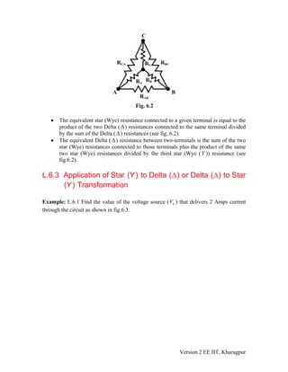 • The equivalent star (Wye) resistance connected to a given terminal is equal to the
product of the two Delta (Δ) resistances connected to the same terminal divided
by the sum of the Delta ( Δ) resistances (see fig. 6.2).
• The equivalent Delta ( ) resistance between two-terminals is the sum of the two
star (Wye) resistances connected to those terminals plus the product of the same
two star (Wye) resistances divided by the third star (Wye (Y )) resistance (see
fig.6.2).
Δ
L.6.3 Application of Star ( )Y to Delta Δ( ) or Delta Δ( ) to Star
( )Y Transformation
Example: L.6.1 Find the value of the voltage source ( ) that delivers 2 Amps current
through the circuit as shown in fig.6.3.
SV
Version 2 EE IIT, Kharagpur
 
