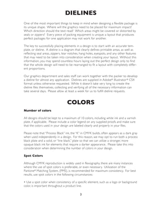 DIELINES
One of the most impor tant things to keep in mind when designing a flexible package is
its unique shape. Where will the graphics need to be placed for maximum impact?
Which direction should the text read? Which areas might be covered or distor ted by
seals or zippers? Every piece of packing equipment is unique; a layout that produces
perfect packages for one application may not work for another.

The key to successfully placing elements in a design is to star t with an accurate tem-
plate, or dieline. A dieline is a diagram that clearly defines printable areas, as well as
reflecting seal areas, zippers, tear notches, hang holes, eyespots, and any other features
that may need to be taken into consideration when creating your layout. Without this
information, you may spend countless hours laying out the perfect design only to find
that the whole design will need to be rearranged to fit a layout with completely differ-
ent propor tions.

Our graphics depar tment and sales staff can work together with the packer to develop
a dieline for almost any application. Dielines are supplied in Adobe® Illustrator ® CS4
format unless otherwise requested. While it doesn’t take very long to create the
dieline files themselves, collecting and verifying all of the necessary information can
take several days. Please allow at least a week for us to fulfill dieline requests.


                                  COLORS
Number of colors

All designs should be kept to a maximum of 10 colors, including white ink and a varnish
plate, if applicable. Please include a color legend on any supplied proofs and make sure
that the colors used in your design are labeled clearly and properly in your files.

Please note that “Process Black” ink, the “K” in CMYK builds, often appears as a dark gray
when used independently in a design. For this reason, we may opt to run both a process
black plate and a solid, or “line black,” plate so that we can utilize a stronger, more
opaque black ink for elements that require a darker appearance. Please take this into
consideration when determining the number of colors in your design.

Spot Colors

Although CMYK reproduction is widely used in flexography, there are many instances
where the use of spot colors is preferable, or even necessary. Utilization of the
Pantone® Matching System, (PMS), is recommended for maximum consistency. For best
results, use spot colors in the following circumstances:

• Use a spot color when consistency of a specific element, such as a logo or background
color, is impor tant throughout a product line.

                                            3
 