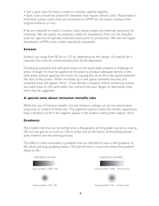 • Use a spot color for text, in order to maintain optimal legibility.
• Spot colors should be utilized for elements that require vibrant color. Please keep in
mind that custom colors that are conver ted to CMYK do not always maintain their
original brilliance or hue.

If we are required to match a custom color, please supply any materials necessary for
matching. We will supply ink swatches, called ink drawdowns, from our ink manufac-
turer for approval of specially matched colors prior to production. We will not supply
drawdowns of PMS colors unless specifically requested.

Screens

Screens can range from 85 lpi to 133 lpi, depending on the design. If a specific lpi is
required, this must be communicated prior to file separation.

Combining screened and solid print areas on the same plate presents a challenge on
press. Enough ink must be applied to the plate to produce adequate density in the
solid areas without applying too much ink, causing the ink to fill in the spaces between
the dots of the screen. When ink builds up in the spaces between the dots, the
screened areas will appear “dir ty”. If we identify a situation where combining screens
and solid areas on the same plate may compromise your design, an alternative treat-
ment may be suggested.

A special note about imitation metallic inks

While the use of imitation metallic inks can enhance a design, we do not recommend
using tints, or screens of these inks. The pigments used to create the metallic appearance
have a tendency to fill in the negative spaces in the screens, making them appear “dir ty”.

Gradients

The smallest dot that can be etched onto a flexographic printing plate may be as small as
2%, but may gain to as much as 12% on press due to the nature of the photopolymer
plate material and the printing process.

This effect is most noticeable in gradients that are intended to have a soft gradation to
0%, which will stop gradating below 12% and will end in a hard line where the gradient
drops to 0%.

        GRADIENTS ON FILE                                    GRADIENTS ON PRESS



      Linear gradient, 100% - 0%                         Linear gradient, 100% - minimum dot




       Radial gradient, 75% - 0%                         Radial gradient, 75% - minimum dot


                                             4
 