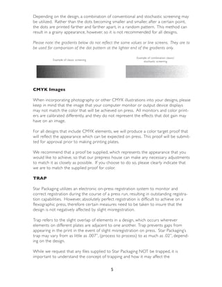 Depending on the design, a combination of conventional and stochastic screening may
be utilized. Rather than the dots becoming smaller and smaller, after a cer tain point,
the dots are printed far ther and far ther apar t, in a random pattern. This method can
result in a grainy appearance, however, so it is not recommended for all designs.

Please note: the gradients below do not reflect the same values or line screens. They are to
be used for comparison of the dot pattern at the lighter end of the gradients only.

                                                            Example of combination classic/
           Example of classic screening
                                                                stochastic screening




CMYK Images

When incorporating photography or other CMYK illustrations into your designs, please
keep in mind that the image that your computer monitor or output device displays
may not match the color that will be achieved on press. All monitors and color print-
ers are calibrated differently, and they do not represent the effects that dot gain may
have on an image.

For all designs that include CMYK elements, we will produce a color target proof that
will reflect the appearance which can be expected on press. This proof will be submit-
ted for approval prior to making printing plates.

We recommend that a proof be supplied, which represents the appearance that you
would like to achieve, so that our prepress house can make any necessary adjustments
to match it as closely as possible. If you choose to do so, please clearly indicate that
we are to match the supplied proof for color.

TRAP

Star Packaging utilizes an electronic on-press registration system to monitor and
correct registration during the course of a press run, resulting in outstanding registra-
tion capabilities. However, absolutely perfect registration is difficult to achieve on a
flexographic press, therefore cer tain measures need to be taken to insure that the
design is not negatively affected by slight misregistration.

Trap refers to the slight overlap of elements in a design, which occurs wherever
elements on different plates are adjacent to one another. Trap prevents gaps from
appearing in the print in the event of slight misregistration on press. Star Packaging’s
trap may vary from as little as .007”, (process to process) to as much as .02”, depend-
ing on the design.

While we request that any files supplied to Star Packaging NOT be trapped, it is
impor tant to understand the concept of trapping and how it may affect the

                                             5
 