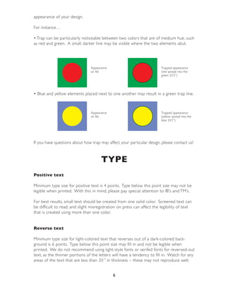 appearance of your design.

For instance…

• Trap can be par ticularly noticeable between two colors that are of medium hue, such
as red and green. A small, darker line may be visible where the two elements abut.




                                Appearance                               Trapped appearance
                                on file                                  (red spread into the
                                                                         green .015”)




• Blue and yellow elements placed next to one another may result in a green trap line.



                                Appearance                               Trapped appearance
                                on file                                  (yellow spread into the
                                                                         blue .015”)




If you have questions about how trap may affect your par ticular design, please contact us!



                                      TYPE
Positive text

Minimum type size for positive text is 4 points. Type below this point size may not be
legible when printed. With this in mind, please pay special attention to ®’s and TM’s.

For best results, small text should be created from one solid color. Screened text can
be difficult to read, and slight misregistration on press can affect the legibility of text
that is created using more than one color.


Reverse text

Minimum type size for light-colored text that reverses out of a dark-colored back-
ground is 6 points. Type below this point size may fill in and not be legible when
printed. We do not recommend using light-style fonts or serifed fonts for reversed-out
text, as the thinner por tions of the letters will have a tendency to fill in. Watch for any
areas of the text that are less than .01” in thickness – these may not reproduce well.


                                             6
 