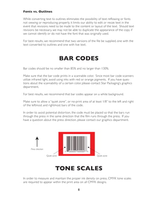 Fonts vs. Outlines

While conver ting text to outlines eliminates the possibility of text reflowing or fonts
not viewing or reproducing properly, it limits our ability to edit or resize text in the
event that revisions need to be made to the content or layout of the text. Should text
revisions be necessary, we may not be able to duplicate the appearance of the copy if
we cannot identify or do not have the font that was originally used.

For best results, we recommend that two versions of the file be supplied, one with the
text conver ted to outlines and one with live text.



                                     BAR CODES
Bar codes should be no smaller than 85% and no larger than 130%.

Make sure that the bar code prints in a scannable color. Since most bar code scanners
utilize infrared light, avoid using inks with red or orange pigments. If you have ques-
tions about the scannability of a cer tain color, please contact Star Packaging’s graphics
depar tment.

For best results, we recommend that bar codes appear on a white background.

Make sure to allow a “quiet zone”, or no-print area of at least 1/8” to the left and right
of the leftmost and rightmost bars of the code.

In order to avoid potential distor tion, the code must be placed so that the bars run
through the press in the same direction that the film runs through the press. If you
have a question about the press direction, please contact our graphics depar tment.




      Press direction

                        Quiet zone                          Quiet zone




                                TONE SCALES
In order to measure and maintain the proper ink density on press, CMYK tone scales
are required to appear within the print area on all CMYK designs.

                                            8
 