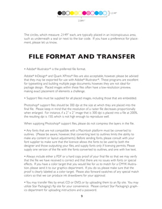 .2149”


                                             2.5841”




The circles, which measure .2149” each, are typically placed in an inconspicuous area,
such as underneath a seal or next to the bar code. If you have a preference for place-
ment, please let us know.



   FILE FORMAT AND TRANSFER
• Adobe® Illustrator ® is the preferred file format.

Adobe® InDesign® and Quark XPress® files are also acceptable, however, please be advised
that they may be exported for use with Adobe® Illustrator ®. These programs are excellent
for typesetting and building multiple page documents, however, they are not ideal for
package design. Placed images within these files often have a low-resolution preview,
making exact placement of elements a challenge.

• Support files must be supplied for all placed images, including those that are embedded.

Photoshop® support files should be 300 dpi at the size at which they are placed into the
final file. Please keep in mind that the resolution of a raster file decreases proportionally
when enlarged. For instance, if a 2” x 2” image that is 300 dpi is placed into a file at 200%,
the resulting dpi is 150, which is not high enough to reproduce well.

When supplying Photoshop® support files, please do not compress the layers in the file.

• Any fonts that are not compatible with a Macintosh platform must be converted to
outlines. (Please be aware, however, that converting text to outlines limits the ability to
make any content or layout adjustments). Before sending fonts, please consult with your
font supplier to make sure that the licensce allows the fonts to be used by both the
designer and those outputting your files, and supply fonts only if licensing permits. Please
supply one version of the file with the fonts converted to outlines, and one with live text.

• Always include either a PDF or a hard copy proof of your final file so that we may verify
that the file we have received is correct and that there are no issues with fonts or special
effects. If you have a color target that you would like for us to match for a CMYK illustra-
tion, please send it to our graphics department. If you do so, please make sure that the
proof is clearly labeled as a color target. Please also forward swatches of any special match
colors so that we can produce ink drawdowns for your approval.

• You may transfer files by email, CD or DVD, or by uploading them to an ftp site. You may
utilize Star Packaging’s ftp site for your convenience. Please contact Star Packaging’s graph-
ics department for uploading instructions and a password.
                                                9
 