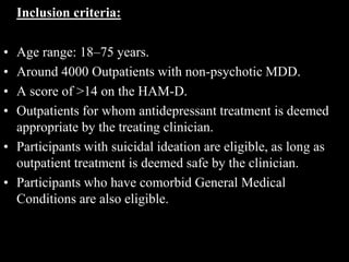 Inclusion criteria:
• Age range: 18–75 years.
• Around 4000 Outpatients with non-psychotic MDD.
• A score of >14 on the HAM-D.
• Outpatients for whom antidepressant treatment is deemed
appropriate by the treating clinician.
• Participants with suicidal ideation are eligible, as long as
outpatient treatment is deemed safe by the clinician.
• Participants who have comorbid General Medical
Conditions are also eligible.
 
