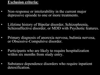 Exclusion criteria:
• Non-response or intolerability in the current major
depressive episode to one or more treatments.
• Lifetime history of Bipolar disorder, Schizophrenia,
Schizoaffective disorder, or MDD with Psychotic features.
• Primary diagnosis of anorexia nervosa, bulimia nervosa,
or Obsessive-Compulsive disorder.
• Participants who are likely to require hospitalization
within six months from study entry.
• Substance dependence disorders who require inpatient
detoxification.
 
