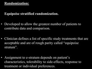 Randomization:
Equipoise stratified randomization.
• Developed to allow the greatest number of patients to
contribute data and comparison.
• Clinician defines a list of specific study treatments that are
acceptable and are of rough parity called “equipoise
stratum”.
• Assignment to e-stratum depends on patient’s
characteristics, tolerability to side-effects, response to
treatment or individual preferences.
 