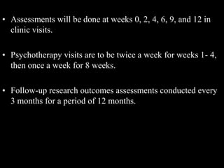 • Assessments will be done at weeks 0, 2, 4, 6, 9, and 12 in
clinic visits.
• Psychotherapy visits are to be twice a week for weeks 1- 4,
then once a week for 8 weeks.
• Follow-up research outcomes assessments conducted every
3 months for a period of 12 months.
 