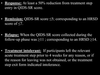 • Response: At least a 50% reduction from treatment step
entry in QIDS-SR score.
• Remission: QIDS-SR score ≤5; corresponding to an HRSD
score of ≤7.
• Relapse: When the QIDS-SR score collected during the
follow-up phase was ≥11 ; corresponding to an HRSD ≥14.
• Treatment intolerant: If participants left the relevant
acute treatment step prior to 4 weeks for any reason, or if
the reason for leaving was not obtained, or the treatment
step exit form indicated intolerance.
 