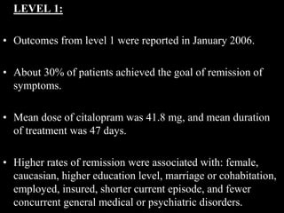 LEVEL 1:
• Outcomes from level 1 were reported in January 2006.
• About 30% of patients achieved the goal of remission of
symptoms.
• Mean dose of citalopram was 41.8 mg, and mean duration
of treatment was 47 days.
• Higher rates of remission were associated with: female,
caucasian, higher education level, marriage or cohabitation,
employed, insured, shorter current episode, and fewer
concurrent general medical or psychiatric disorders.
 