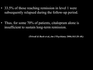 • 33.5% of those reaching remission in level 1 were
subsequently relapsed during the follow-up period.
• Thus, for some 70% of patients, citalopram alone is
insufficient to sustain long-term remission.
(Trivedi & Rush et al.,Am J Psychiatry 2006;163:28–40.)
 
